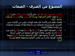 الممنوع من الصرف  -  الصفات الصفات المعدولة وأَوزانها :  فُعَل  مثل  ( أُخَر )  ومَفْعل وفُعال  مثل  ( مَرْبعَ ورُباع )  تقول : ( أَقبل المدعواتُ ونساءٌ أُخَرُ  مَثْنى  وثُلاثَ  ورُباعَ ، أَو مَثْلثَ ومَرْبَع ..  إلخ ). والعدل ظاهر في الأَعداد فإن هذه الصفات تقاس من الأَعداد حتى العشرة، فمربع ورُباع معدولتان عن  ( أَربعة ) ( وأُحاد ومَوحَد )  معدولتان عن  ( واحد )  وهكذا البقية . أَما  أُخَر  فمعدولة لأَنها جمع  ( أُخرَى ) ، و ( أُخرى )  مؤنث  ( آخر )  على وزن  ( أَفعل )  اسم تفضيل .  والعدل فيها هو خروجها عن قياس أَسماءِ التفضيل التي لا تجمع تقول : ( أَقبل المدعوات ونساءٌ  أَفضلُ )  بصيغة الإفراد، فعدلوا بـ ( آخر )  عن قياس أَخواتها وجمعوها فقالوا  ( ونساءٌ أُخَرُ ). التالي 