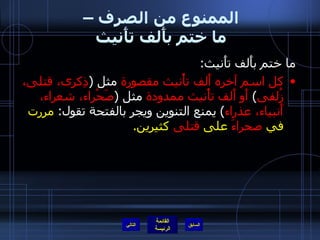 الممنوع من الصرف –  ما ختم بأَلف تأَنيث  ما ختم بأَلف تأَنيث : كل اسم آخره أَلف تأْنيث مقصورة  مثل  ( ذِكرى، قتلى، زُلفى )  أَو أَلف تأْنيث ممدودة  مثل  ( صَحْراء، شعراء، أَنبياء، عذراء )  يمنع التنوين ويجر بالفتحة تقول :  مررت في  صحراءَ  على  قتلى  كثيرين . التالي 