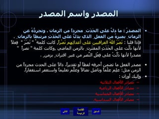 المصدر واسم المصدر المصدرُ  :  ما دلَّ على الحَدَث ِ مجرداً من الزمان  .  وتجرِدُّهُ عن الزمان ِ يميزهُ من الفعل ِ الذي يدلُّ على الحَدَثِ مرتبطاً بالزمان  ِ  .  فإذا قلنا  :  نَصَرَ اللهُ العراقيين على أعدائِهِم نَصْراً ,  كانت كلمة ُ  "  نَصَرَ  "   فِعلاً لأنها دَلَّت على الحَدَثِ المقتَرِن ِ بالزمن الماضي  , وكانت كلمة  "  نصراً   "  مصدراً لأنها دَلَّتْ على فِعْلِ النَّصرِ من غير ِ اقتران ٍ بزمن ٍ  .   مصدر الفعل ما تضمن أَحرفه لفظاً أَو تقديراً، دالاً على الحدث مجرداً من الزمن مثل :  علِم علْماً وناضل نضالاً وعلَّم تعليماً واستغفر استغفاراً . وإليك أَوزان  : مصادر الأَفعال الثلاثية  مصادر الأَفعال الرباعية  مصادر الأَفعال الخماسية  مصادر الأَفعال السداسية . التالي 