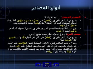 أنواع المصادر المصدر الميمي :  يبدأُ بميم زائدة  يصاغ من الثلاثي على وزن  ( مَفعل )  مثل :  مضرَب، مشرب، مَوْقى .  أَما المثال الواوي المحذوف الفاء في المضارع مثل  ( وعد )  فمصدره الميمي على  ( مفْعِل )  مثل  موعد . ومن غير الثلاثي يكون المصدر الميمي على وزن اسم المفعول :  أَسأَمني  مُرْتَقَب  القطار :  ارتقاب . مصدر المرة :  يصاغ للدلالة على عدد وقوع الفعل  يصاغ من الثلاثي على وزن  ( فَعلة )  مثل :  أَقرأُ في النهار  قَرْأَة  وأَكتب  كتبتين  فأَفرح  فرحاتٍ  ثلاثاً . ويصاغ من غير الثلاثي بإضافة تاءٍ إلى المصدر :  انطلق  انطلاقتين  في اليوم . فإن كان في المصدر تاءٌ، دلَّ على المرة بالوصف فيقال :  أَنلْت  إِنالة  واحدة . وإِذا كان للفعل مصدران أَتى مصدر المرة من المصدر الأَشهر والأَقيس مثل :  زلزله  زلزلةً  ولا يقال  ( زلزله  زِلزالة ). التالي 