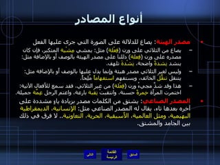 أنواع المصادر مصدر الهيئة :  يصاغ للدلالة على الصورة التي جرى عليها الفعل يصاغ من الثلاثي على وزن  ( فِعْلة )  مثل :  يمشي  مِشْية  المتكبر، فإن كان مصدره على وزن  ( فِعلة )  دللنا على مصدر الهيئة بالوصف أَو بالإضافة مثل :  ينشد  نِشدةً  واضحة،  نِشْدةَ  تلهف . وليس لغير الثلاثي مصدر هيئة وإِنما يدل عليها بالوصف أَو بالإِضافة مثل :  يتنقل  تنقُّلَ  الخائف، ويستفهم  استفهاماً  مُلِحاً . هذا وقد شذَّ مجيءُ وزن  ( فِعْلة )  من غير الثلاثي، فقد سمع للأَفعال الآتية :  اختمرت المرأَة  خِمرةً  حسنة، وانتقبتْ  نِقْبة  بارعة، واعتم الرجل  عِمَّة  جميلة . المصدر الصناعي :  يشتق من الكلمات مصدر بزيادة ياءٍ مشددة على آخره بعدها تاء، يقال له المصدر الصناعي مثل :  الإِنسانية، الديمقراطية البهيمية، ومثل العالمية، الأَسبقية، الحرية، التعاونية ..  لا فرق في ذلك بين الجامد والمشتق . التالي 