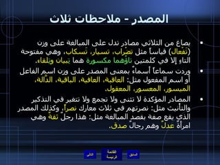 المصدر  -  ملاحظات ثلاث يصاغ من الثلاثي مصادر تدل على المبالغة على وزن  ( تَفْعال )  قياساً مثل  تضْراب، تسيار، تَسكاب ، وهي مفتوحة التاءِ إِلا في كلمتين  تاؤُهما مكسورة  هما  تِ بيان و تِ لقاء . وردت سماعاً أَسماءٌ بمعنى المصدر على وزن اسم الفاعل أَو اسم المفعول مثل :  العاقبة، العافية، الباقية، الدَّالة، الميسور، المعسور، المعقول . المصادر المؤكدة لا تثنى ولا تجمع ولا تتغير في التذكير والتأْنيث مثل :  نصرتهم في ثلاث معارك  نصراً ، وكذلك المصدر الذي يقع صفة بقصد المبالغة مثل :  هذا رجلٌ  ثقةٌ  وهي امرأَةٌ  عدلٌ  وهم رجالٌ  صدق . التالي 