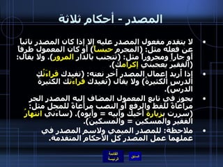 المصدر  -  أحكام ثلاثة لا يتقدم مفعول المصدر عليه إلا إذا كان المصدر نائباً عن فعله مثل : ( المجرمَ  حبساً )  أَو كان المعمول ظرفاً أَو جاراً ومجروراً مثل : ( تتجنب بالدار  المرور ).  ولا يقال : ( الفقيرَ يعجبني  إكرام ك ). إِذا أُريد إِعمال المصدر أُخر نعته : ( تفيدك  قراءَتُ ك الدرس الكثيرةُ )  ولا يقال  ( تفيدك  قراءَت ك الكثيرةُ الدرسَ ). يجوز في تابع المعمول المضاف إِليه المصدر الجر مراعاةً للفظ والرفع أَو النصب مراعاةً للمحل مثل : ( سررت ب زيارة  أَخيك وأَبيه  =  وأَبوه ). ( ساءَني  انتهارُ  الفقيرِ والمسكين  =  والمسكينَ ). ملاحظة :  للمصدر الميمي ولاسم المصدر في عملهما عمل المصدر كل الأحكام المتقدمة .   
