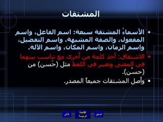 المشتقات الأَسماءُ المشتقة سبعة :  اسم الفاعل، واسم المفعول، والصفة المشبهة، واسم التفضيل، واسم الزمان، واسم المكان، واسم الآلة . الاشتقاق :   أَخذ كلمة من أُخرى مع تناسب بينهما في المعنى وتغيير في اللفظ  مثل  ( حَسن )  من  ( حسُن ). وأَصل المشتقات جميعاً المصدر . التالي 