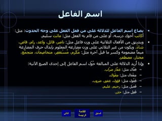 اسم الفاعل يصاغ اسم الفاعل للدلالة على من فعل الفعل على وجه الحدوث :  مثل :  أ كاتب  أَخوك درسه، أَو على من قام به الفعل مثل :  مائت  سليم . ويشتق من الأَفعال الثلاثية على وزن فاعل مثل :  ناصر، قائل، واعد، رام، قاض، شادّ .   ويكون من غير الثلاثي على وزن مضارعه المعلوم بإبدال حرف المضارعة ميماً مضمومة وكسر ما قبل آخره مثل :  مُكْرِم، مُسْتغفِر، متخاصِمان، متجمِّع، مختار، مصطفٍ . وإِذا أُريد الدلالة على المبالغة حُوّل اسم الفاعل إلى إحدى الصيغ الآتية : فعَّال مثل :  غفَّار ضرّاب . مِفْعال مثل :  مِقْوال . فَعُول مثل :  قؤول، غفور، ضروب . فَعيل مثل :  رحيم، عليم . فَعِل مثل :  حذِر . التالي 