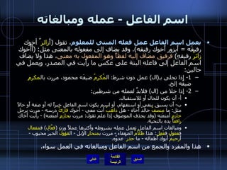 اسم الفاعل  -  عمله ومبالغاته يعمل اسم الفاعل عمل فعله المبني للمعلوم ، تقول  ( أَ زائر ٌ أخوك رفيقَه  =  أَيزور أَخوك رفيقه ).  وقد يضاف إلى مفعوله بالمعنى مثل : ( أَأَخوك  زائرُ  رفيقهِ )  فرفيق مضاف إليه لفظاً وهو المفعول به معنى ، هذا ولا يضاف اسم الفاعل إلى فاعله البتة على عكس ما رأَيت في المصدر، ويعمل في حالين : 1-  إِذا تحلى بـ ( ال )  عمل دون شرط :  ال مُكرمُ  ضيفَه محمود، مررت بال مكرمِ  ضيفَه إلخ . 2-  إِذا خلا من  ( ال )  فلابدَّ لعمله من شرطين : أ -  أَن يكون للحال أَو للاستقبال . ب -  أَن يسبق بنفي أو استفهام، أو اسم يكون اسم الفاعل خبراً له أَو صفة أَو حالاً مثل :  ما  منصفٌ  خالدٌ أخاه  -  هل  ذاهبٌ  أَنت معي  -  أخوك  قارئٌ  درسه  -  مررت برجل  حازمٍ  أَمتعَته  ( وقد يحذف الموصوف إِذا علم تقول :  مررت ب حازمٍ  أَمتعته ) -  رأَيت أَخاك  رافع اً يده بالتحية . ومبالغات اسم الفاعل تعمل عمله بشروطه وأَكثرها عملاً وزن  ( فعَّال )  ف مفعال  ف فعول  ف فَعِل :  هذا  ظلاَّمٌ  الضعفاءَ  -  مررت ب منحارٍ  الإِبلَ  -  ال قؤولُ  الخيرَ محبوب  -  أَ رحيمٌ  أَبوك أَطفاله  -  ما  حذر ٌ عدوَّه . هذا والمفرد والجمع من اسم الفاعل ومبالغاته في العمل سواء . التالي 