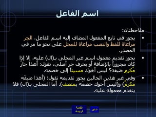 اسم الفاعل ملاحظتان : يجوز في تابع المفعول المضاف إليه اسم الفاعل،  الجر مراعاة للفظ والنصب مراعاة للمحل  على نحو ما مر في المصدر . يجوز تقديم معمول اسم غير المحلى بـ ( ال )  عليه، إلا إذا كان مجروراً بالإِضافة أَو بحرف جر أَصلي، تقول :  أَهذا جارُ  مُكرِمٍ  ضيفه؟ ليس أَخوك  مسيئ اً إلى خصمه . وفي غير هذين الحالين يجوز تقديمه تقول : ( أَهذا ضيفَه  مكرمٌ )  و ( ليس أَخوك خصمَه ب منصف ).  أَما المحلى بـ ( ال )  فلا يتقدم معموله عليه . 