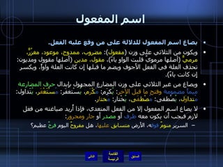 اسم المفعول يصاغ اسم المفعول للدلالة على من وقع عليه الفعل . ويكون من الثلاثي على وزن  ( مفعول ):  مضروب، ممدوح، موعود، مغزُرٌّ، مرميٌّ   ( أصلها مرمويٌ قلبت الواو ياءً ) ،  مقول، مدين   ( أَصلها مقوول ومديون :  تحذف العلة في الفعل الأَجوف ويضم ما قبلها إِن كانت العلة واواً، ويكسر إِن كانت ياءً ). ويصاغ من غير الثلاثي على وزن المضارع المجهول بإِبدال  حرف المضارعة   ميماً مضمومة   وفتح ما قبل الآخر :  يُ كرَم :  مُ كْ رَ م ،  يُ سْتغفَر :  مُ سْتَغْ فََ ر ،  يُ تَداول :  مُ تدا وَ ل ،  يُ صْطفى :  مُ صْط فَ ى ،  يُ خْتار :  مُ خت ا ر . لا يصاغ اسم المفعول إلا من الفعل المتعدي، فإِذا أُريد صياغته من فعل لازم فيجب أَن يكون معه  ظرف  أَو  مصدر  أَو  جار ومجرور : السرير  منومٌ   فوق ه، الأَرض  متسابق   عليها ، هل  مفروحٌ  اليوم  فرحٌ  عظيم؟ التالي 
