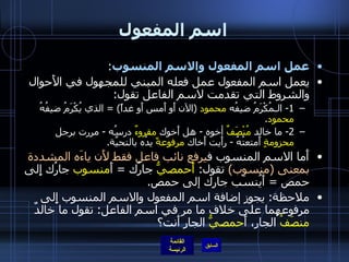 اسم المفعول عمل اسم المفعول والاسم المنسوب : يعمل اسم المفعول عمل فعله المبني للمجهول في الأَحوال والشروط التي تقدمت لاسم الفاعل تقول : 1-  الـمُكْرَمُ   ضيفُه  محمود   ( الآن أَو أَمس أَو غداً ) =  الذي يُكْرَمُ ضيفُهُ  محمود . 2-  ما خالد  مُنْصَفٌ  أخوه  -  هل أَخوك  مقروءٌ  درسُه  -  مررت برجل  محزومةٍ  أَمتعتُهُ  -  رأَيت أَخاك  مرفوعةً  يدُه بالتحيَّة . أَما الاسم المنسوب ف يرفع نائب فاعل فقط لأَن ياءَه المشددة بمعنى  ( منسوب )   تقول :  أَحمصيُّ  جارُك  =   أَ منسوب  جارُك إِلى حمص  =  أَيُنسَب جارك إلى حمص . ملاحظة :  يجوز إضافة اسم المفعول والاسم المنسوب إِلى مرفوعهما على خلاف ما مر في اسم الفاعل :  تقول ما خالدٌ  منصَفُ  الجارِ، أَ حمصيُّ  الجارِ أَنت؟ 
