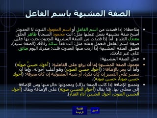 الصفة المشبهة باسم الفاعل ملاحظة :  إذا قصدت من  اسم الفاعل  أو  اسم المفعول  الثبوت لا الحدوث أصبح صفة مشبهة يعمل عملها مثل :  أنت  محمودُ  السجايا  طاهر  الخلقُ  معتدل  الطباع .  أما إذا قصدت من الصفة المشبهة الحدوث جئت بها على صيغة اسم الفاعل فتعمل عمله مثل :  أنت غداً  سائدٌ  رفاقَك  ( الصفة سيد ).  فضيّق الصفة المشبهة إذا أردت منها الحدوث قلت :  صدرك اليوم  ضائق  على غير عادتك . عمل الصفة المشبهة : معمول الصفة المشبهة إِما أَن يرفع على الفاعلية : ( أَخوك حسنٌ صوتُه )  وأَما أَن  يجر بالإِضافة : ( أَخوك حسنُ الصوتِ )  وهو أَغلب أَحواله، وإِما أَن  ينصب على التمييز إن كان نكرة، أَو شبه المفعولية إِن كان معرفة : ( أَخوك حسنٌ صوتاً، حسنٌ صوتَه ). وتمتنع الإِضافة إذا كانت الصفة بـ ( ال )  ومعمولها خالٍ منها ومن الإِضافة إلى محلى بها، فلا يقال  ( أَخوك الحسن صوتِه )  على الإِضافة ويقال  ( أَخوك الحسن الصوتِ، أَخوك الحسن أَداءِ الغناءِ ). 
