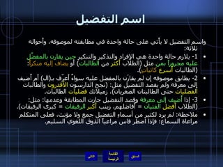 اسم التفضيل واسم التفضيل لا يأْتي على حالة واحدة في مطابقته لموصوفه، وأَحواله ثلاثة : 1-  يلازم حالة واحدة هي الإِفراد والتذكير والتنكير  حين يقارن بالمفضَّل عليه مجروراً بمن  مثل  ( الطلاب  أَكثر  من  الطالبات )  أَو  يضاف إليه منكراً : ( الطالبات  أَسرع   كاتباتٍ ). 2-  يطابق موصوفه إِن لم يقارَن بالمفضل عليه سواءٌ أَعرّف بـ ( ال )  أَم أُضيف إِلى معرفة ولم يقصد التفضيل مثل : ( نجح الدارسون  الأَقدرون  والطالبات  الفضليات  حتى الطالبتان الصغريان ) ، زميلاتك  فضليات  الطالبات . 3-  إذا  أُضيف إلى معرفة  وقصد التفضيل جازت المطابقة وعدمها :  مثل : ( الطلاب  أَفضل   الفتيان   =  أَفاضلهم، زينب  أَكبر   الرفيقات   =  كبرى الرفيقات ). ملاحظة :  لم يرد لكثير من أسماءِ التفضيل جمع ولا مؤنث، فعلى المتكلم مراعاة السماع؛ فإِذا اضطر قاس مراعياً الذوق اللغوي السليم . التالي 