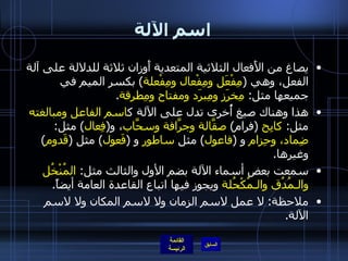 اسم الآلة يصاغ من الأَفعال الثلاثية المتعدية أَوزان ثلاثة للدلالة على آلة الفعل، وهي  ( مِفْعَل ومِفْعال ومِفْعلة )  بكسر الميم في جميعها مثل :  مِخرَز ومِبرَد ومفتاح ومِطرقة . هذا وهناك صيغ أُخرى تدل على الآلة ك اسم الفاعل ومبالغته  مثل :  كابِح   ( فرام )  صقَّالة وجرَّافة وسحَّاب ، و ( فِعال )  مثل :  ضِماد، وحِزام  و  ( فاعول )  مثل  ساطور  و  ( فَعول )  مثل  ( قَدوم )  وغيرها . سمعت بعض أسماء الآلة بضم الأول والثالث مثل :  المُنْخُل والـمُدُق والـمُكْحُلة  ويجوز فيها اتباع القاعدة العامة أيضاً .   ملاحظة :  لا عمل لاسم الزمان ولا لاسم المكان ولا لاسم الآلة . 