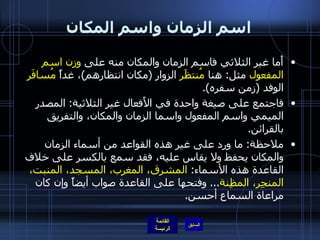 اسم الزمان واسم المكان أَما غير الثلاثي فاسم الزمان والمكان منه على  وزن اسم المفعول  مثل :  هنا  مُنتظََر  الزوار  ( مكان انتظارهم ) ، غداً  مُسافَر  الوفد  ( زمن سفره ). فاجتمع على صيغة واحدة في الأَفعال غير الثلاثية :  المصدر الميمي واسم المفعول واسما الزمان والمكان، والتفريق بالقرائن . ملاحظة :  ما ورد على غير هذه القواعد من أسماء الزمان والمكان يحفظ ولا يقاس عليه، فقد سمع بالكسر على خلاف القاعدة هذه الأسماء :  المشرق، المغرب، المسجد، المنبت، المنجِر، المظِنة ...  وفتحها على القاعدة صواب أيضاً وإن كان مراعاة السماع أحسن . 