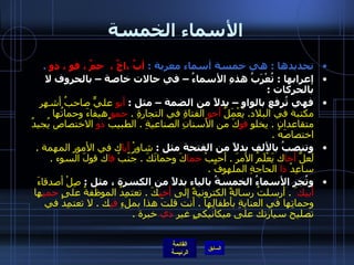 الأسماء الخمسة تحديدها  :  هي خمسة أسماء معربة  :  أبٌ ،اخٌ ،  حمٌ ، فو ، ذو   .   إعرابها  :  تُعْرَبُ هذهِ الأسماءُ – في حالات خاصة – بالحروف لا بالحركات  :  فهي تُرفع بالواو – بدلاً من الضمة – مثل  :  أبو  عليٍّ صاحبُ أشهر مكتبة في البلاد .  يَعْمَلُ  أخو  الفتاةِ في التجارةِ  .  حمو  هيفاءَ وحماتُها متقاعدان  .  يخلو  فو كَ من الأسنانِ الصناعيةِ  .  الطبيبُ  ذو  الاختصاص يُجيدُ اختصاصَهُ  .     وتنصبُ بالألف بدلاً من الفتحة مثل  :  شاوِرْ  أبا ك في الأمور المهمة  .  لَعلَّ  أخا ك يَعْلَمُ الأمرَ  .  أحبِبْ  حما كَ وحماتَكَ  .  جَنّبْ  فا ك قولَ السوء  .  ساعِدْ  ذا  الحاجةِ الملهوفَ  . وتُجر الأسماءُ الخمسةُ بالياء بدلاً من الكسرة ، مثل  :  صِلْ أصدقاءَ  أبيك َ  .  أرسلتُ رسالةً الكترونيةً إلى  أخي كَ  .  تعتمِدُ الموظفةُ على  حمي ها وحماتِها في العنايةِ بأطفالِها  .  أنت قلتَ هذا بملءِ  في ك  .  لا تعتمِدْ في تصليح سيارتك على ميكانيكيٍ غيرِ  ذي  خبرة  .  