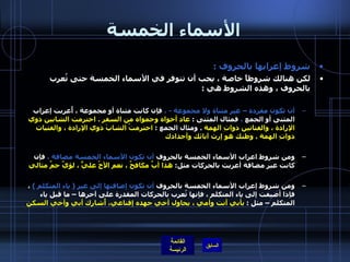 الأسماء الخمسة شروط إعرابها بالحروف  :  لكن هنالك شروطاً خاصة ، يجب أن تتوفر في الأسماء الخمسة حتى تُعرب بالحروف ، وهذه الشروط هي  :  أن تكون مفردة – غير مثناة ولا مجموعة  -  ،  فإن كانت مثناة أو مجموعة ، أُعربت إعراب المثنى أو الجمع  ،  فمثال المثنى  :  عاد أخواه وحمواه من السفر  .  احترمت الشابين ذوي الإرادة ، والفتاتين ذواتِ الهمة   .  ومثال الجمع  :  احترمتُ الشابَ ذوي الإرادة ، والفتيات ذواتِ الهمة  .  وطنك هو إرث آبائك وأجدادك   ومن شروط اعراب الأسماء الخمسة بالحروف  أن تكون الأسماء الخمسة مضافة ،  فإن كانت غير مضافة أعربت بالحركات مثل :  هذا أبٌ مكافحٌ ، نعم الأخُ عليٌّ ، لؤيٌ حمٌ مثالي   ومن شروط إعراب الأسماء الخمسة بالحروف  أن تكون إضافتها إلى غير  (  ياء المتكلم  )   ، فإذا أضيفت إلى ياء المتكلم ، فإنها تُعرب بالحركات المقدرة على آخرها – ما قبل ياء المتكلم – مثل  :  بأبي أنت وأمي ، يحاول أخي جهده إقناعي، أُشارك أبي وأخي السكن   