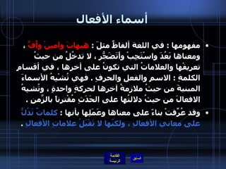 أسماء الأفعال مفهومها  :  في اللغة ألفاظٌ مثلَ  :  هيهاتَ وآمينْ وأُفٍّ  ، ومعناها بَعُدَ واسْتَجِبْ وأَتَضَجّرُ ، لا تدخُلُ من حيثُ تعريفْها والعلاماتُ التي تكونُ على أخرِها ، في أقسامِ الكلمةِ  :  الاسمِ والفعلِ والحرفِ  .  فهي تُشْبِهُ الأسماءَ المبنيةَ من حيثُ ملازمةُ آخرِها لحركةٍ واحدةٍ ، وتُشبِهُ الافعالَ من حيثُ دلالتُها على الحَدَثِ مُقْترِناً بالزّمَنِ  .  وقد عُرِّفتْ بناءً على معناها وعَمَلِها بأنها  :  كلماتٌ تَدُلُّ على معاني الأفعالِ ، ولكنّها لا تَقْبَلُ علاماتِ الأفعالِ   .  