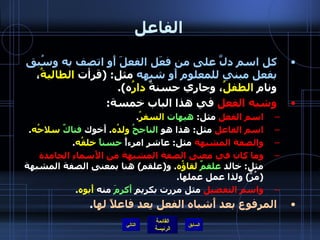 الفاعل كل اسم دلَّ على من فعَل الفعلَ أَو اتصف به وسُبق بفعل مبني للمعلوم أَو شبهه  مثل : ( قرأت  الطالبةُ ، ونام  الطفلُ ، وجاري حسنةٌ  دارُ ه ). وشبه الفعل  في هذا الباب خمسة : اسم الفعل  مثل :  هيهات   السفرُ . اسم الفاعل  مثل :  هذا هو  الناجحُ   ولدُه .  أَخوك  فتاكٌ   سلاحُه . والصفة المشبهة  مثل :  عاشر امرءأً  حسناً   خلقُه . وما كان في معنى الصفة المشبهة من الأَسماءِ الجامدة  مثل :  خالد  علقمٌ   لقاؤُه .  و ( علقم )  هنا بمعنى الصفة المشبهة  ( مُرٌّ )  ولذا عمل عملها . واسم التفضيل  مثل مررت بكريمٍ  أَكرمَ  منه  أَبوه . المرفوع بعد أَشباه الفعل يعد فاعلاً لها . التالي 