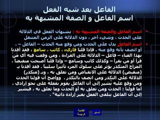 الفاعل بعد شبه الفعل اسم الفاعل و الصفة المشبهة به اسم الفاعل والصفة المشبهة به  :   يشبهان الفعل في الدلالة على الحدث ، وشيء آخر ، دون الدلالة على الزمن المتنقل  اسم الفاعل  يدل على الحدث ومن وقع منه الحدث – الفاعل – ، أو اتصف بأنه وقع منه   .  فإذا قلنا  قاريء ، كاتب ، سامع  ، فقد أفدنا بهذا العناء – فاعل – الدلالة على القراءة ، ومن وقعت فيه أي مَنْ قرأ أو مَنْ يقرأ – وكذلك كاتب وسامع – وإذا قلنا أصبحت منقبضاً ، المزاج المتكدر يؤثر على سلوك المرء تأثيراً سلبياً  .  فقد أفدنا بـ  ( منقبض )  الدلالة على الانقباض ومن تعلق به ، وبـ  ( متكدر )  الدلالة على التكدر ومن اتصف بالتكدر  .     وواضح أن قولنا الحدث ومن وقع عليه يُشير إلى أن الفاعل يقوم بفعله على نحو إرادي ، أما قولنا  :  الحدث ومن تعلق به أو الحدث وما تعلق به ، فيشير إلى أن الفاعل يتلقى الفعل بغير إرادة ذاتية " .  
