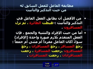 مطابقة الفاعل للفعل السابق له  من حيث التذكير والتأنيث   من الأفضل أن يطابق الفعل الفاعل في التذكير والتأنيث  :- هبطت  الطائرة  ، ثم نزل  المسافرون   . أما من حيث الإفراد والتثنية والجمع ، فإن الفعل المتقدم يُلازم صورة واحدة  ( الإفراد )  سواءً أكان الفاعل مفرداً أم مثنى أم جمعاً  :  رَجَعَ  المسافرُ  ، رَجَعَ  المسافران  ، رَجَعَ  المسافرون   . رجعت  المسافرة  ، رجعت  المسافراتان  ، رجعت  المسافراتُ   . 