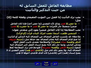 مطابقة الفاعل للفعل السابق له  من حيث التذكير والتأنيث يجب ترك التأْنيث إِذا فصل بين المؤنث الحقيقي وفعله كلمة  ( إِلا )  مثل :  ما حضر إِلا  هند .  وذلك لأَن المعنى  ( ما حضر أحد )  فإِذا كان الفاعل ضميراً منفصلاً جاز الأَمران :  ما حضر إِلا   هي   =  ما حضرت إِلا  هي . تجب المطابقة إِذا كان الفاعل ضميراً يعود إلى متقدم، تقول : الشمس طلعت، أَسماءُ نعمت امرأَةً، البنات قرأَتْ  ( أَو قرأْن ). ملاحظة :  قد يكتسب الفاعل المضاف من المضاف إليه التذكير أو التأنيث إذا صح قيام المضاف إليه مقام المضاف بعد حذفه مثل : ( شيّبه  صروف  الدهر وأهمته  شأن  صغيراته )  والمطابقة تقضي تأنيث الفعل الأول وتذكير الثاني، وإنما جاز ذلك لأنه يصح إسناد الفعل إلى المضاف إليه فتقول  ( شيبه  الدهر ، وأهمته  صغيراته )  فلوحظ في ترك المطابقة لفظ المضاف إليه، ولا يجوز ذلك في مثل  ( قابلني  أخو  هند )  لتغير المعنى إذ لا يصح إسناد  ( هند )  إلى  ( قابلني )  لأن الذي قابلني أخوها لا هي . التالي 