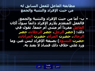 مطابقة الفاعل للفعل السابق له  من حيث الإِفراد والتثنية والجمع ب -  أَما من حيث الإِفراد والتثنية والجمع، فالفعل المتقدم يلازم الإِفراد دائماً سواءٌ أَكان  الفاعل  مفرداً أَم مثنى أم جمعاً .  تقول في ذلك : ( حضر  الرجلُ ، حضر  الرجلان ، حضر  الرجال ، حضرت  المرأة ، حضرت  المرأَتان ، حضرت  النسوة )  بصيغة الإفراد ليس غير، وما ورد على خلاف ذلك فشاذ لا يعتد به . التالي 