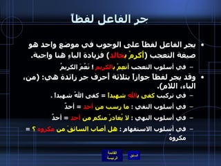 جر الفاعل لفظاً يجر الفاعل لفظاً على الوجوب في موضع واحد هو صيغة التعجب  ( أَكرمْ ب خالد )  فزيادة الباءِ هنا واجبة . في أسلوب التعجب  أنعِمْ ب الكريمِ   !  نَعُمَ الكريمُ  وقد يجر لفظاً جوازاً بثلاثة أَحرف جر زائدة هي : ( من، الباء، اللام ). في تركيب  كفى ب اللهِ  شهيداً   =  كفى اللهُ شهيداً  .  في أسلوب النفي  :  ما رسب من  أحد   =  أحدٌ  في أسلوب النهي  :  لا يُغادرْ منكم من  أحد   =  أحدٌ في أسلوب الاستفهام  :  هل أصاب السائقَ من  مكروه  ؟   =  مكروهٌ  