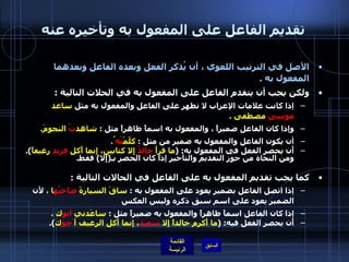 تقديم الفاعل على المفعول به وتأخيره عنه الأصل في الترتيب اللغوي ، أن يُذكر الفعل وبعده الفاعل وبعدهما المفعول به  .  ولكن يجب أن يتقدم الفاعل على المفعول به في الحلات التالية  :    إذا كانت علامات الإعراب لا تظهر على الفاعل والمفعول به مثل  ساعد  موسى  مصطفى  . وإذا كان الفاعل ضميراً ، والمفعول به اسماً ظاهراً مثل  :  شاهد تُ  النجومَ . أن يكون الفاعل والمفعول به ضمير من مثل  :  كلّمْ تُه ُ .  أَن يحصر الفعل في المفعول به : ( ما قرأَ  خالدٌ  إِلا كتابين، إِنما أَكل  فريد  رغيفاً ).  ومن النحاة من جوّز التقديم والتأخير إذا كان الحصر بـ ( إِلا )  فقط . كما يجب تقديم المفعول به على الفاعل في الحالات التالية  : إذا اتصل الفاعل بضمير يعود على المفعول به  :  ساقَ السيارةَ  صاحبُه ا ،  لأن الضمير يعود على اسم سبق ذكره وليس العكس  إذا كان الفاعل اسماً ظاهراً والمفعول به ضميراً مثل  :  ساعَدني  أبو ك  . أَن يحصر الفعل فيه : ( ما أَكرم خالداً إِلا  سعيد ، إِنما أَكل الرغيف أ َخو ك ). 