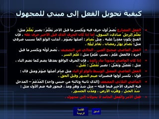 كيفية تحويل الفعل إلى مبني للمجهول الفعل المضارع  يُضمُ أول حرف فيه ويُكسر ما قبل الآخر يَعْلَّمُ  :  يصير  يُعْلَّمُ  مثل :  يُعَلَّمُ  الرجل ُ مباديءَ السوق ،  أما إذا كان الحرف الذي قبل الأخير حرف عله  ، فإن الفتح يكون مقدراً عليه ، مثل  يُصام   :  أصلها يُصْوَم ، أبدلت الولو الفاً بسبب صرفي مثل :  يُصامُ  نهارُ  رمضان ، يُقامُ  ليلُه   . الفعل الماضي صحيح العين ، الخالي من التضعيف  ، يُضم أولُه ويكسر ما قبل آخره  :  فالفعل عَلِمَ ، يصير، عُلِمَ )  مثل  :  عُلِمَ السر   . إذا كان الماضي مبدوءاً بتاء زائدة  ، فإن الحرف الواقع بعدها يضم كما تضم التاء ، مثل  :  تَفَضَّلَ وتَقَبَّلَ  :  تصير  تُفُضِّلَ  :  تُقُبِلَ   . الفعل الماضي المعتل الوسط بالواو أو الياء  مثل صام أصلها صَوَمَ ومثل قال  :  قَوَلَ ، يكسر أولها فتصيران  صِيم الشهرُ وقِيلَ الحقِّ  . الماضي الثلاثي المضعف   ( الذي ثانية وثالثة من جنس واحد )  المُدْعَمْ – المدخل فيه الحرف الأخير فيما قبله – مثل شدّ وهزّ ومدّ ، فيجوز فيه ضم الأول مثل  :   شُدّ الحبل ، وهُزّت الأرض ، ومُدّتِ الجسورُ  . فعل الأمر والفعل الجامد لا يحولان إلى مجهول  . 