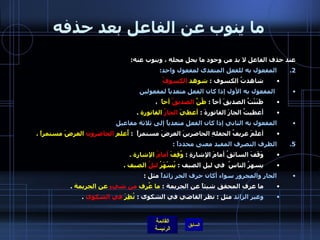 ما ينوب عن الفاعل بعد حذفه عند حذف الفاعل لا بد من وجود ما يحل محله ، وينوب عنه : المفعول به للفعل المتعدى لمفعول واحد : شاهدتُ الكسوف  :  شوهد  الكسوفُ المفعول به الأول إذا كان الفعل متعدياً لمفعولين ظَنَنْتُ الصديقَ أخاً  :  ظُنَّ  الصديقُ  أخاً   ،  أعطيتُ الجارَ الفاتورةَ  :  أعطيَ  الجارُ  الفاتورة   .   المفعول به الثاني إذا كان الفعل متعدياً إلى ثلاثة مفاعيل   أعلَمَ عريفُ الحفلةِ الحاضرينَ العرضَ مستمراً   :  أُعلم  الحاضرون  العرضَ مستمراً  .   الظرف التصرف المفيد معنى محدداً  :  وَقَفَ السائقُ أمامَ الإشارةِ  :  وُقِفَ  أمامُ  الإشارة  . يسهرُ الناسُ  في ليل الصيف  :  يُسْهَرُ  ليلُ  الصيف  . الجار والمجرور سواء أكان حرف الجر زائداً  مثل  :  ما عرف المحقق شيئاً عن الجريمة  :  ما عُرِف  من شيءٍ  عن الجريمة   . وغير الزائد  مثل  :  نظر القاضي في الشكوى  :  نُظِرَ  في الشكوى   . 