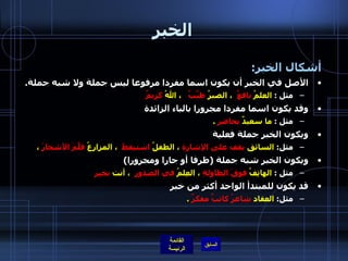 الخبر أشكال الخبر :  الأصل في الخبر أن يكون اسما مفردا مرفوعا ليس جملة ولا شبه جملة . مثل  :  العلمُ  نافعٌ   ، الصبرُ  طيِّبٌ    ، اللهُ  كريمٌ وقد يكون اسما مفردا مجرورا بالباء الزائدة  مثل  :  ما سعيدٌ  بحاضرٍ   . ويكون الخبر جملة فعلية مثل :   السائق  يقف على الإشارة  ، الطفلُ  استيقظَ   ، المزارِعُ  قلَّمَ الأشجارَ  ،  ويكون الخبر شبه جملة  ( ظرفا أو جارا ومجرورا ) مثل  :  الهاتِفُ  فوقَ الطاولةِ  ، العِلمُ  في الصدورِ   ، أنت  بخير قد يكون للمبتدأ الواحد أكثر من خبر  مثل :  العقاد  شاعرُ كاتبٌ مفكرٌ   . 