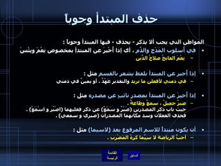 حذف المبتدأ وجوباً  المواطن التي يجب ألا يذكر  -  يحذف  -  فيها المبتدأ وجوباً  : في أُسلوب المَدْحِ والذَّمِ  ، أي إذا أُخْبِرَ عن المبتدأِ بِمخصوصِ نِعْمَ وبِئْسَ    نِعْمَ الفاتحُ صلاحُ الدِّينِ إذا أُخبر عن المبتدأ بلفظ يشعر بالقسم  مثل  : في ذمتي لأفعلن ما تريد  والتقدير عَهْدٌ ، أو يمينٌ في ذمتي  إذا أُخبِرَ عن المبتدأ بمصدرٍ نائبٍ عن مصدره  مثل  :  صبرٌ جميلٌ ، سمعٌ وطاعةٌ  . حيث ناب ذكر المصدرين  ( صَبْرٌ و سَمْعٌ )  عن ذكر فعليهما  ( اصْبُر و اسْمَعُ ) .  فحذف الفعلان   وسد مكانهما المصدران  ( صبري و سمعي ) . أن يكون مبتدأً للاسم المرفوع بعد  ( لاسيما )   مثل  : أحبُّ الرياضةَ لا سِيَّما كرةُ المَضْرِبِ  . 
