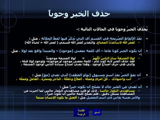 حذف الخبر وجوباً يُحْذَفُ الخبرُ وجوبا في الحالات التالية  :- بَعْدَ الألفاظِ الصَّريحةِ في القسم أي التي يُذكَرُ فيها لفظُ الجلالةِ  ، مثل  : لَعُمْرُ الله لأساعدَنَّ المحتاج .  والتقدير لَعَمْرُ الله قسمي  (  لعمرُ الله  =  لحياةُ الله )  أن يكون الخبر كونا عاما – أي كلمة بمعنى  ( موجود ) –  والمبتدأ واقع بعد لولا ،  مثل  :- لولا المَشَقةُ سادَ الناسُ كُلُّهمُ           =        لولا المشقة موجودةٌ فقد حذف الخبر لأنه كون عام  -  كلمة بمعنى موجود او موجودة -  ولوجود لولا قبله ، والتي هي حرف امتناع لوجود ، وهذا يعني امتناع سيادة الناس لوجود المشقة ،    أن يقعَ الخبرُ بعدَ اسمٍ مسبوقٍ  ( بواو العطف )  التي تعني  ( مع )   مثل  :      أنت واجتهادُك  ، كلُّ امرئٍ وعملُه ، الفلاَّحُ وحَقْلُهُ ، التاجِرُ ومتجرُهُ ، العاملُ وعملُه  ،  أن تُغني عن الخبر حال لا تصلح أن تكون خبراً  مثل  : مشاهدتي التلفازَ جالسا   .  لانك لو قلت مشاهدتي التلفاز جالس لما أخبرت عن المشاهدة بشكل دقيق ، فلم تصلح كلمة جالس أن تكون خبراً  . والأمر نفسه يقاس في اسم التفضيل  مثل  :  أفضلُ ما يكونُ الإنسانُ منتجاً           