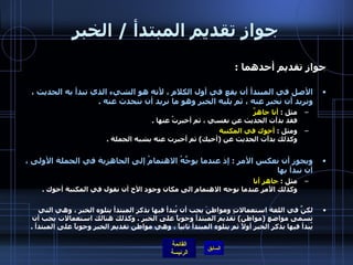 جواز تقديم المبتدأ  /  الخبر جواز تقديم أحدهما  : الأصل في المبتدأ أن يقع في أول الكلام ، لأنه هو الشيء الذي تبدأ به الحديث ، ونريد أن نخبر عنه ، ثم يليه الخبر وهو ما نريد أن نتحدث عنه  . مثل  :  أنا جاهزٌ  فقد بدأت الحديث عن نفسي ، ثم أخبرتُ عنها  . ومثل  :  أخوك في المكتبة   وكذلك بدأت الحديث عن  ( أخيك )  ثم أخبرت عنه بشبه الجملة  . ويجوز أن نعكس الأمر  :  إذ عندما يوجَّهُ الاهتمامُ إلى الجاهزية في الجملة الأولى ،   أن نبدأ بها   مثل  :  جاهز أنا   وكذلك الأمر عندما نوجه الاهتمام الى مكان وجود الأخ أن نقول في المكتبة أخوك  . لكنَّ في اللغة استعمالاتٍ ومواطنَ يجب أن يُبدأ فيها بذكر المبتدأ يتلوه الخبر ، وهي التي تسمى مواضع  ( مواطن )  تقديم المبتدأ وجوباً على الخبر  .  وكذلك هنالك استعمالات يجب أن يُبدأ فيها بذكر الخبر أولاً ثم يتلوه المبتدأ ثانياً ، وهي مواطن تقديم الخبر وجوباً على المبتدأ  . 