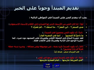 تقديم المبتدأ وجوباً على الخبر يجب أن يتقدم الخبر على المبتدأ في المواطن التالية  : أولاً  :  إذا كان الخبر من الأسماء التي لها الصدارة في الكلام كأسماء الاستفهام   : متى السفرُ ؟  ، أين المفرُّ ؟  ، ما اسْمُكَ ؟  ، كَمْ عُمْرُكَ ؟ ثانياً  :  أن يكون الخبر محصورا في المبتدأ  ،  : ما ناجحٌ إلا المجتهدُ    ،  انما في الحقيبة العابٌ فقد حصرنا النجاح في الجملة الأولى وقصرناه على المجتهد دون غيره ، كما حصرنا الوجود في الثانية وقصرناه على الألعاب فقط  . ثالثاً  :  أن يكون المبتدأ نكرة بحتة ، غير موصوفة وغير مضافة ،  وخبره شبه جملة ظرفاً او جاراً ومجروراً ،   : في البستانِ شجرٌ ، عندي آراءٌ رابعاً  :  أن يكون في المبتدأ ضمير يرجع إلى الخبر   : * في المزرعةِ حارسُها   ، أمامَ العمارةِ حارِسُها                