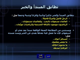 تطابق المبتدأ والخبر يتطابق المبتدأ والخبر تذكيراً وتأنيثاً وإفراداً وتثنيةً وجمعاً  مثل  : الرجلُ فاضلٌ والمرأةٌ فاضِلةٌ  . العالمان مشغولان بالبحث ، والعالمتان مشغولتان  . الرياضيون مهتمون باللياقة الجسمية والرياضياتُ مهتّماتٌ  . ويستثنى من المطابقة الصفة الواقعة مبتدأ بعد نفي أو استفهام، فإن ما تعمل فيه بعدها يغني عن الخبر ويسد مسده   مثل : أمسافرٌ أخواك  . ما مقصر معلموك  ما مذمومٌ أخلاقك أَعِراقيٌّ صديقُكَ 