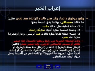 إعراب الخبر  وهو مرفوع دائماً، وقد يجر بالباءِ الزائدة بعد نفي  مثل :  ما خالد ب مسافر ٍ، وكما يقع اسماً يقع : 1-  جملة فعلية مثل :  خالد  ذهب . 2-  وجملة اسمية مثل :  أَخوك  تجارتُه رابحة . 3-  وشبه جملة ظرفاً مثل :  والدك  عند  الرئيس، وجاراً ومجروراً مثل :  أَنت  بخير .  ولابدَّ للجملة الخبرية من رابط يربطها بالمبتدأ، إما :  ضمير ظاهر أَو مستتر كالمثالين الأولين، وإما ضمير مقدر : ( اللبنُ الرطلُ بمئة قرش )  إذ التقدير  ( الرطل منه بمئة قرش ) ، أو إشارة إلى المبتدأ مثل : { وَلِباسُ التَّقْوَى ذَلِكَ خَيْرٌ }.  أَو إعادة لفظة مثل :  المروءَة ما المروءَة؟ أَو كلمة أَعم من المبتدأ يدخل فيها :  الوفاءُ نعم الخلق . التالي 