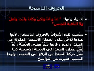 الحروف الناسخة إن وأخواتها :  "  إنَّ و أنَّ ولكنَّ وكأنَّ ولَيْتَ ولَعلَّ ولا النافيةُ للجنس " سُميت هذه الأدواتُ بالحروفِ الناسخةِ ، لأنها عندما تَدخُل على الجملة الاسميةِ المكونةِ من المبتدأ والخبرِ ، فإنها تُغَيِّرُ معنى الجُمْلَةَ ، ثُمَّ تُغَيِّرُ صّدارةّ المبتدأِ في الجملةِ الاسميةِ كما تُغَيِّرُ حركةَ المبتدأِ من الرفعِ إلى النصبِ ، ولهذا السبب اعتُبِرَتْ من النواسخ  . 