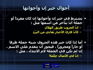 أحوال خبر إن وأخواتها يشترط في خبر إن وأخواتها إن كان مفرداً أو جملة أنْ يتأخر عن اسمها مثل  :  إنَّ الحروبَ طريقُ الهلاكِ  كأنّ قارئَ الأخبارِ يُعاني من البَرْدِ   أما إذا كان خبر هذه الحروف شبه جملة ظرفا أو جاراً ومجروراً ، فيجوز أن يتقدم على الاسم ، إن لم تكن في الجملة لام الابتداء ، مثل  : إنَّ في الأمثالِ حِكْمَةً       