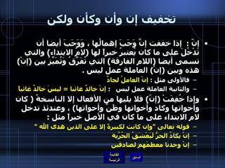 تخفيف إن وأن وكأن ولكن إنّ  :   إذا خففت إنَّ وَجَبَ إهمالُها ، وَوَجَبَ أيضا أن تَدْخُلَ على ما كان يُعتبرُ خبراً لها  ( لامُ الابتداء )  والتي تسمى أيضا  ( اللام الفارقة )  التي تُفَرِّقُ وَتُمَيِّزُ بين  ( إنْ )  هذه وبين  ( إنْ )  العاملة عمل ليس  . فالأولى مثل  :  إنْ العاملُ لجادٌ   والثانية العاملة عمل ليس    :  إنْ خالدٌ غائبا   =  ليسَ خالدٌ غائباً   وإذا خُفِفَتْ  ( إنّ )  فلا يليها من الأفعال إلا الناسخةُ  (  كان وأخواتها وكاد وأخواتها وظَنَّ وأخواتها )  ، وعندئذ تدخل لام الابتداء على ما كان في الأصل خبراً مثل  :  قوله تعالى  " وإن كانت لكبيرةً إلا على الذين هدى الله  " إنْ يكادُ الحرُّ لَيَعْشَقُ الحُرّيةَ  إنْ وجدنا معظمَهم لصادقين   