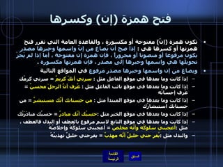 فتح همزة  ( إن )  وكسرها تكون همزة  ( إنّ )  مفتوحة أو مكسورة ، والقاعدة العامة التي تقرر فتح همزتها أو كسرها هي  :  إذا صح أن يُصاغ من إنّ واسمها وخبرها مصدر يكون مرفوعا أو منصوبا أو مجروراً ، فإن همزة إن مفتوحة ، أما إذا لم يَجُزْ تحويلُها هي واسمها وخبرها إلى مصدر ، فإن همزتها مكسورة   . ويصاغ من إن واسمها وخبرها مصدر مرفوع  في المواقع التالية إذا كانت وما بعدها في موقع الفاعل مثل  :  سرني أنكّ كريمٌ   =  سرني كرمُك إذا كانت وما بعدها في موقع نائب الفاعل مثل  :   عُرِف أنَّ الرجلَ محسنٌ   =  عُرِف إحسانُه إذا كانت وما بعدها في موقع المبتدأ مثل  :  من حسناتك أنّكَ مستبشرٌ   =  من حسناتك استبشارُك إذا كانت وما بعدها في موقع الخبر مثل  : حسبُك أنّك مبادرٌ   =  حسبُك مبادَرَتُك إذا كانت وما بعدها في موقع التابع لاسم مرفوع بالعطف أو البدل فالعطف ، مثل  : أعجبني سلوكُه وأنّه مخلصٌ   =  أعجبني سلوكُهُ وإخلاصُهُ والبدل مثل  : يُفر حني خليلٌ أنّهُ مهذبٌ   =  يفرحني خليلٌ تهذيبُهُ 