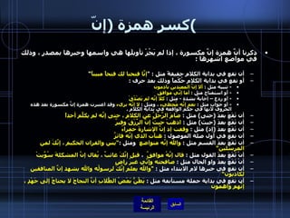 كسر همزة  ( إنّ ) ذكرنا أنَّ همزة إنَّ مكسورة ، إذا لم يَجُزْ تأويلَها هي واسمها وخبرها بمصدر ، وذلك في مواضع اشهرها  : أن تقع في بداية الكلام حقيقةً مثل  : " إنَّا فتحنا لك فتحاً مبيناً ” أو تقع في بداية الكلام حُكْماً وذلك بعد حرف  : -  تنبيه مثل  :  ألا إنَّ المعتدين نادمون -  أو استفتاح مثل  :  أما إنِّي موافق -  أو ردع – إجابةٌ بشدة  -  مثل  :  كلا إنَّه لم يَصْدُقْ -  أو جواب مثل  :  نعم إنَّه مُخطيء  ، ومثل  :  لا إنَّه بريء  وقد اعتبرت همزة إنَّ مكسورة بعد هذه الحروف لأنها في حكم الواقعة في بداية الكلام  .   أن تَقَعَ بعدَ  ( حتى )  مثل  :  صَامَ الرَّجُلُ عن الكلامِ ، حتى إنَّه لم يكلَّم أحداً أن تَقَعَ بعدَ  ( حيث )  مثل  :  اذهبْ حيثُ إنَّ الرِّزْقَ وفيرٌ   أن تَقَعَ بعدَ  ( إذ )  مثل  :  وقفت إذ إنَّ الإشارةَ حمراءُ  أن تقع في أول صلة الموصول  :  هنأت الذي إنَّه فائزٌ   أن تَقَعَ بعدَ القسمِ مثل  :  والله إنَّه متواضع   ومثل  : " يس والقران الحكيم ، إنَّكَ لمن المرسلين” أنْ تَقَعَ بعدَ القول مثل  :  قال إنَّهُ موافقٌ   ،  قيل إنَّكَ غائبٌ ، يُقال إنَّ المشكلةَ سُوِّيتْ أنْ تَقَعَ بعدَ واو الحال مثل  :  صافحته وإنِّي غيرُ راضٍ   أن تقع في خبرها لام الابتداء مثل  :  " والله يعلم إنَّكَ لرسولُه والله يشهد إنَّ المنافقين لكاذبون "  أن تقع في بداية جملة مستأنفة مثل  :  يَظُنُّ بَعْضُ الطُّلابِ أنَّ النجاحَ لا يحتاجُ إلى جَهْدٍ ، إنَّهم واهمون   