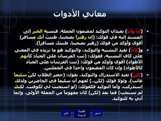 معاني الأدوات ( إِنَّ وأَنَّ )  يفيدان التوكيد لمضمون الجملة، فنسبة  الخبر  إلى المسند إليه في قولك : ( إن  زهيراً  يصحبنا، ظننت أَن ك  مسافر )  أَقوى وأَوكد من قولك  ( زهير يصحبنا، ظننتك مسافراً ). و ( كأَنَّ )  تفيد التشبيه والتوكيد، والتوكيد هو ما تزيده في المعنى على كاف التشبيه، فقولك : ( ثبت الفرسان على الجياد كأَن هم  الأَطواد )  أَقوى وأَوكد من قولك : ( ثبت الفرسان على الجياد كالأَطواد )  وإن كان المضمون واحداً في الجملتين .  ( لكنَّ )  تفيد الاستدراك والتوكيد، تقول : ( حضر الطلاب لكنَّ  سليماً  غائب ) ، ولولا قولك  ( لكن ..)  لفهم أَن سليماً في الحاضرين ولذلك استدركت .  وأَما التوكيد فكقولك : ( لو استجبتَ لي لكوفئت، لكن ك  لم تستجب )  فما بعد  ( لكن )  كان مفهوماً من الجملة الأُولى، وإنما أُتيَ به للتوكيد . التالي 