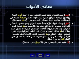 معاني الأدوات ( ليت )  تفيد التمني وهو طلب المتعذر مثل : ( ليت  أَيامَ  الصبا رواجع )  أَو بعيد الوقوع مثل : ( ليت لهذا الفقير  صيغةً  تغنيه عن السؤال ) ، وتأْتي قليلاً للممكن القريب مثل : ( ليت ك  تصحبنا ). ( لعل )  ويقال فيها  ( علَّ )  أيضاً، تفيد التوقع وهو حصول الممكن، فإن كان محبوباً أَفادت الترجي مثل  ( اجتهد لعل ك  تنجح هذه المرة ) ، وإِن كان مكروهاً أَفادت الإِشفاق مثل : ( لا تعلق أَملك بفلان لعل ه  هالكٌ اليوم أَو غداً ).  هذا أَغلب أَحوالها، وقد تأْتي للتعليل مثل  ( اعمل لعل ك  تكسب قوتك :  اعمل لكي تكسب قوتك ).  وقد تدخل  ( أَنْ )  على خبرها نادراً فتشبه عسى مثل : ( لعل  الله  أَن يفرج عنا ). ( لا )  تفيد نفي الجنس .  مثل  ( لا  رجلَ  في القاعة ). التالي 