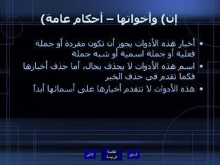 ( إن )  وأخواتها – أحكام عامة أَخبار هذه الأَدوات يجوز أَن تكون مفردة أَو جملة فعلية أَو جملة اسمية أَو شبه جملة  اسم هذه الأَدوات لا يحذف بحال، أَما حذف أَخبارها فكما تقدم في حذف الخبر هذه الأَدوات لا تتقدم أَخبارها على أَسمائها أَبداً التالي 