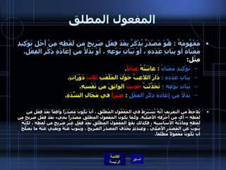 المفعول المطلق مَفْهُومَهُ  :  هُوَ مَصْدَرٌ يُذْكَرُ بِعْدَ فِعْلِ صَرِيحٍ من لَفْظِهِ مِنْ أَجْلِ تَوْكِيدِ مَعْنَاهُ أو بِيَانِ عَدَدهِ ، أَوْ بَيَانِ نَوْعِهِ ، أَوْ بَدَلاُ من إِعَادَةِ ذِكْرِ الفِعْلِ .   مِثْل :  تَوْكِيدِ مَعْنَاهُ  :  عاتَبَتُهُ  عِتَابَاُ .       بِيَانِ عَدَدهِ  :  دَارَ اللاعِبُ حَوْلَ المَلْعَبِ  ثَلاثَ  دَوْرَاتٍ .       بَيَانِ نَوْعِهِ  :  تَحَدَّثْتُ  حَدِيثَ  الواثِقَ من نَفْسِهِ .       بَدَلاُ من إِعَادَةِ ذِكْرِ الفِعْلِ   :  صَبْرَاً  في مَجَالِ الشِّدَةِ .  يُلاحَظُ من التعَريف أَنَّهُ يُشْتَرَطُ في المَفْعُولِ المُطْلَقِ ، أنْ يَكُونَ مَصْدَرَاً وَاقِعَاً بَعْدَ فِعْلٍ من لَفْظِهِ – أي من أَحْرُفِهِ الأَصْلِيَّةِ .  وكما يكونُ المَفْعولُ المطلقُ مَصْدَرَاً يجيء بَعْدَ فِعْلٍ صَرِيح من لَفْظِهِ ومادَّتَهُ الأَسَاسِية ، فكذلك يَقَعُ المَفْعُولُ المُطْلَقُ بَعْدَ فِعْلٍ غَيْرِ صَرِيحٍ من لَفظِهِ ، لكنَّهُ يَنُوبُ عن المَصْدَرِ الأَصْلِيِّ ، وَعِندَئِذٍ يُحْذَفُ المصدَرُ الصَّرِيحُ ، ويَنُوبُ عَنْهُ ويُغْنِي عَنْهُ ما يَصْلُحُ أن يَكُونَ مَفْعُولاً مُطْلَقاً .     
