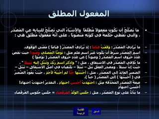 المفعول المطلق   ما يَصْلُحُ أن يَكُون مفعولاً مُطْلَقَاً  والأَشْيَاءُ التي تَصْلُحُ للنيابة عن المَصْدَرِ ، والتي تُعْطى حُكْمهُ في كَوْنَهِ مَنْصُوبَاً ، على أنَّهُ مَفْعُولٌ مُطْلَقٌ هي  : ما يُرَادِفُ المَصْدَرَ  :  وَقَفْتُ  قِيَاماً   :  إِذ يُرَادِفُ المصَدْرُ  (  قِيَامَاً  )  مَعْنَى الوُقُوفِ .  اسمُ المَصْدَرِ شَرْطَ أَنْ يَكُونَ غَيْرَ اسمِ علم مثل  :  تَوَضَّأ المُصلي  وُضُوءاً  حيث نَقَصَ عَدَدُ حُرُوفِ اسم المَصْدَرِ  (  وضوءاً  )  عن عَدَدِ حُرُوفِ المَصْدَرِ  (  تَوَضُؤاً  )  ما يُلاقي المَصْدَرَ في الاشتقاقِ ، مثل  : "  واذْكرْ اسمَ رَبِّكَ وَتَبَتَّلْ إليه  تَبْتِيلاً   " .  حَيْثُ إِنَّ تبتيلاً ، ومصدرَ الفِعْلِ بَتَلَ – تَبْتِلاً – يَلْتَقِيان في أصْلِ الاشْتِقَاقِ – تَبْتَلَ –  الضَميرُ العائِدُ إلى المَصْدَر ، مثل  :  أحْبَبْتُها  حُبَّاً  لم أحْبِبْهُ لأَحَدٍ  ، حَيْثُ يَعُودُ الضَّميرُ في  (  أُحْبِبْتُهَا  )  إلى المَصْدَرِ  (  حباً  ). صفةُ المَصْدرِ المَحْذُفَةِ مِثْل  :  اجتْهَدتْ  أَحْسَنَ  اجتِهَادٍ   .  التقديرُ اجتهدتُ اجتهاداً أَحْسَنَ اجتهادٍ ما يَدُلُّ على نَوعِ المَصْدَرِ ، مثل  :  جَلَسَ الوَلَدُ  القُرْفُصَاءَ   =  جَلَسَ جُلوس القُرفُصَاءِ 