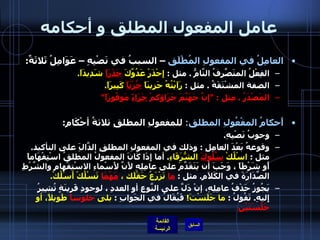 عامل المفعول المطلق و أحكامه العامِلُ في المفعولِ المُطْلَق  – السببُ في نَصْبِهِ – عَوَامِلُ ثَلاثَةٌ : الفِعْلُ المتَصَّرِفُ التَّامُّ  .  مثل  :  إِحْذَرْ عَدُوَّكَ  حَذَرَاً  شَدِيدَاً . الصفة المشْتَقَةُ  .  مثل  :  رَاَيْتُهُ حَزِينَاً  حُزْنَاً  كَبِيرَاً . المَصْدَرُ  .  مِثل  : " إِنَّ جَهَنَّمَ جَزَاؤكمْ  جَزَاءً  مَوفُورَاً "  أَحكامُ المفْعُولِ المطلق :  للمفعولِ المطلقِ ثلاثةُ أحْكَامِ : وجوبُ نَصْبِهِ .  وقوعهُ بَعْدَ العامِلِ  :  وذلك في المفعولِ المطلقِ الدَّالَِ على التأكيد .  مثل  :  اسْلُكْ  سُلُوكَ  الشُّرَفَاءِ .  أما إِذَا كَانَ المفعولُ المطلقُ اسْتِفْهَاماً أَو شَرْطَاً ، وَجَبَ أن يَتَقَدَّمَ على عامِلِهِ لأَنَّ لأَسْماءِ الاسْتِفْهامِ والشَّرْطِ الصَّدَارَةَ في الكَلاَمِ .  مثل  :  ما  تَزْرَعُ حَقْلَك ،  مَهْمَا  تَسْلُكْ أَسْلُكْ .   يَجُوزُ حَذْفُ عامِلِهِ، إنْ دَلَّ على النَّوعِ أو العددِ ، لوجودِ قَرينَةٍ تُشِيرُ إِليهِ .  تَقُولُ  :  ما جَلَسْتَ !   فَيُقَالُ في الجَوابِ  :  بلى  جلوساً  طَويلاً، أو  جَلْسَتَيْنِ   