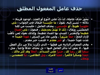 حذف عامل المفعول المطلق يَجُوزُ حَذْفُ عامِلِهِ، إنْ دَلَّ على النَّوعِ أو العددِ ، لوجودِ قَرينَةٍ – دَلاَلَةِ – تُشِيرُ إِليهِ .  تَقُولُ  :  ما جَلَسْتَ !   فَيُقَالُ في الجَوابِ  :  بلى  جلوساً  طَويلاً، أو  جَلْسَتَيْنِ  ، بِحَذْفِ العامِلِ  :  جَلَسْتُ من كلتا الجُمْلَتَيْنِ .  ويُقَالُ  :  إِنَّكَ لاَ تَهْتَمُّ بحديقَتِكَ  ، فنقولُ  :  بلى  اعتناءً  عَظِيماً  والتَّقْدِيرُ  :  اعتني بها اعتناءً عَظِيمَاً .  وكذلك نقولُ لِمنْ تَأَهَّبَ لأداءِ الحَجِّ  :  حَجَّاً  مَبْرُوراً  ، ولمن عادَ من السَّفَرِ  :  عَوداً  حَمِيداً   =  عُدْتَ عَوداً حَمِيداً ، أو  خَيْرَ  مَقْدَم   =  قَدِمْتُ خَيْرَ مقدم  . وفي المصادر النائبةِ عن فِعْلِهَا – التي ذٌكِرَتْ بَدَلاً من ذِكْرِ الفِعْلِ فيها ، لا يَجُوزُ أَنْ يُذْكَرَ العامِلُ فيها – بل يُحْذَفُ حَذْفَاُ واجِبَاً  .  مثل  :  سقياً  لَكَ ،  رعيا  لك ،  صَبْرَاً  على الشدائدِ ،  أَبُخْلاً  وقد كَثُرَ مالُكَ ،  حَمْدَاً  وشُكْراً لاكُفراً  .  عَجَبَاً  لأمركَ ،  ويلَ  الطاغينَ ،  تَبَّاً  للمعتدين ،  وَيْحَكَ .  
