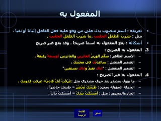 المفعول به تعريفه  :  اسم منصوب يدل على من وقع عليه فعل الفاعل إثباتاً أو نفياً ،  مثل  :  شَرِبَ الطفلُ  الحليبَ   . ما شَرِبَ الطفلُ  الحليبَ   . أشكالهُ   :  يقع المفعول به اسماً صريحاً ، وقد يقع غير صريح المفعول به الصريح  : الاسم الظاهر  :  سَلّمَ الوزيرُ  الفائزين  والفائزتين  أوسمةً  رفيعةً  . الضمير المتصل  :  ساعدتُ كَ  في محنَتِكَ   . الضمير المنفصل  : " إياك  نعبدُ و إياك  نستعين ” المفعول به غير الصريح  : ما يؤول بمصدر بعد حرف مصدري مثل  : عَرَفْتُ أنكَّ قادمٌ =  عرفت قدومك  . الجملة المؤولة بمفرد  :  ظَنَنْتُكَ تَحْضُرُ   =  ظننتك حاضراً  .   الجار والمجرور  :  مثل  :  أمْسَكَتُ بيَدِكَ   =  أمْسَكتُ يَدَكَ  .   
