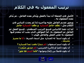 ترتيب المفعول به في الكلام الأصل في الجملة أن تبدأ بالفعل ويُذكر بعده الفاعل ، ثم يُذكر بعده المفعول به  . ويجوز تقديم الفاعل عليه وتأخيره إذا لم يحدث التباس في الكلام مثل  :  نَظَّفَ حاتمٌ  السيارة   و نظَّفَ  السيارةَ  حاتمٌ . أما إن خفنا الالتباس فنتبع الترتيب المنطقي  .  فنتبع الفعل ثم الفاعل ثم المفعول به .  أما المواطن التي يجب أن يتقدم فيها المفعول به على الفعل والفاعل فهي  :- أن يكون اسماً  له الصدارة  مثل أسماء الشرط   :  أياً  ما تحترمْ يَحْتَرِمْكَ  . أن يكون اسم استفهام  :  كم  ديناراً دفعتَ ثمناً للسيارةِ ؟ أن يكون  ( كم )  أو  ( كأين )  الخبريتين  :  كم  صديقٍ ضَيَّعتَ  ! أن يكون فاصلاً بين  ( إمّا )  وجوابها  :" فأما  اليتيمَ  فلا تَقْهَرْ " 